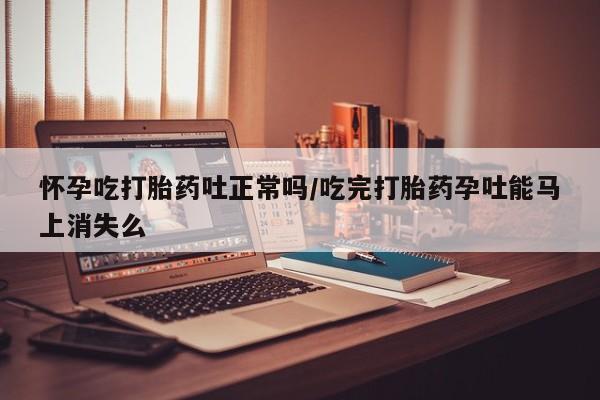 私下卖打胎药的联系方式，怀孕吃打胎药吐正常吗/吃完打胎药孕吐能马上消失么