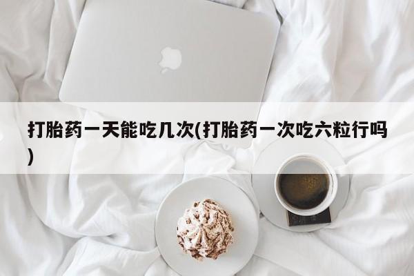私下卖打胎药的联系方式，打胎药一天能吃几次(打胎药一次吃六粒行吗)