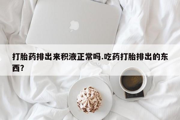 私下卖打胎药的联系方式，打胎药排出来积液正常吗.吃药打胎排出的东西？