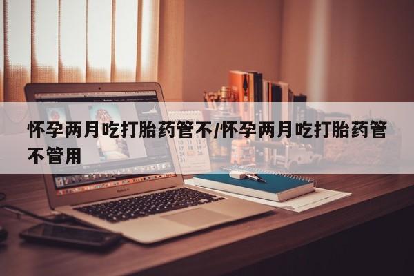 私下卖打胎药的联系方式，怀孕两月吃打胎药管不/怀孕两月吃打胎药管不管用