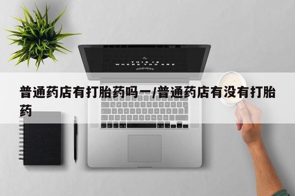私下卖打胎药的联系方式，普通药店有打胎药吗一/普通药店有没有打胎药