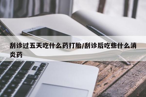 私下卖打胎药的联系方式，刮诊过五天吃什么药打胎/刮诊后吃些什么消炎药