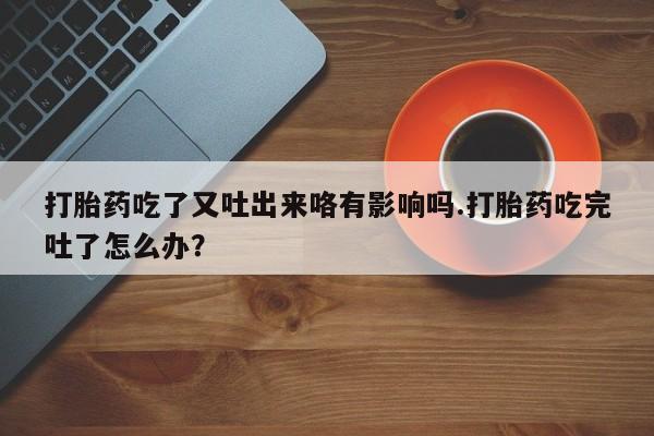 私下卖打胎药的联系方式，打胎药吃了又吐出来咯有影响吗.打胎药吃完吐了怎么办？