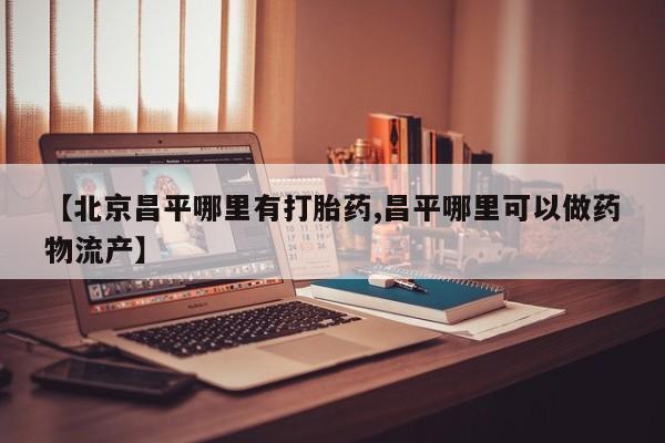 私下卖打胎药的联系方式，【北京昌平哪里有打胎药,昌平哪里可以做药物流产】