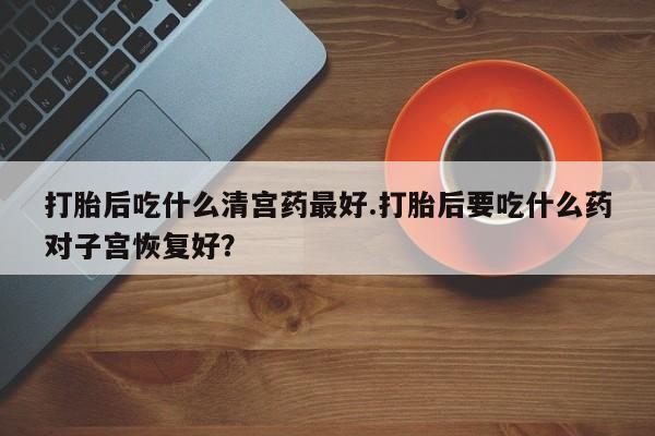 私下卖打胎药的联系方式，打胎后吃什么清宫药最好.打胎后要吃什么药对子宫恢复好？