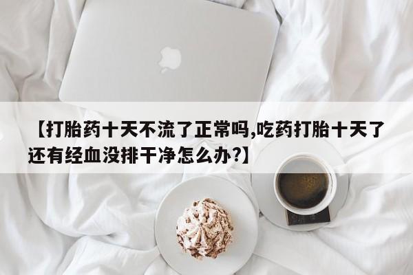 私下卖打胎药的联系方式，【打胎药十天不流了正常吗,吃药打胎十天了还有经血没排干净怎么办?】