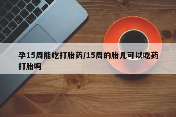 私下卖打胎药的联系方式，孕15周能吃打胎药/15周的胎儿可以吃药打胎吗