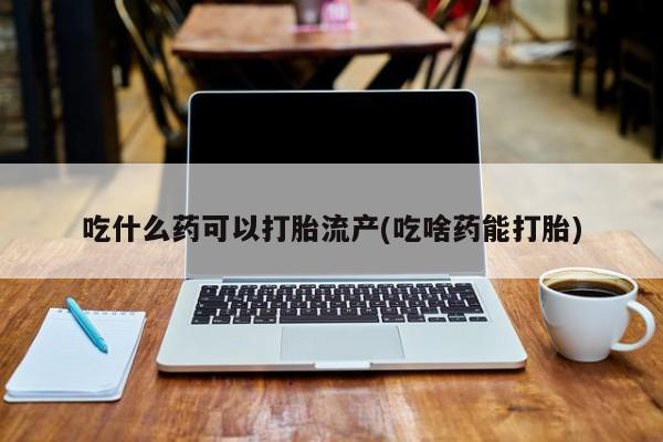 私下卖打胎药的联系方式，吃什么药可以打胎流产(吃啥药能打胎)