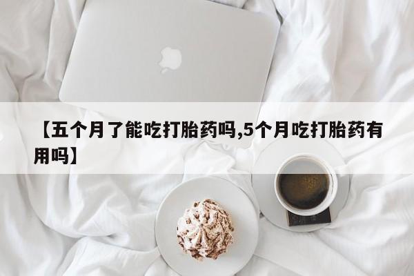 私下卖打胎药的联系方式，【五个月了能吃打胎药吗,5个月吃打胎药有用吗】