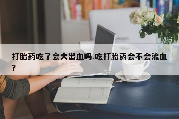 私下卖打胎药的联系方式，打胎药吃了会大出血吗.吃打胎药会不会流血？