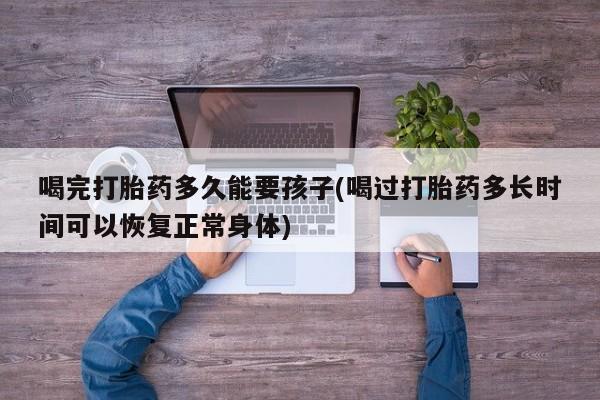 私下卖打胎药的联系方式，喝完打胎药多久能要孩子(喝过打胎药多长时间可以恢复正常身体)