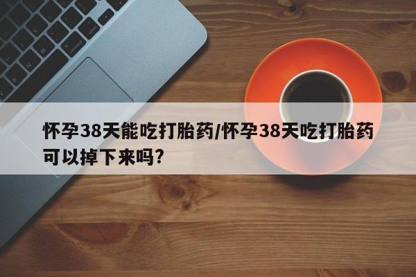 私下卖打胎药的联系方式，怀孕38天能吃打胎药/怀孕38天吃打胎药可以掉下来吗?