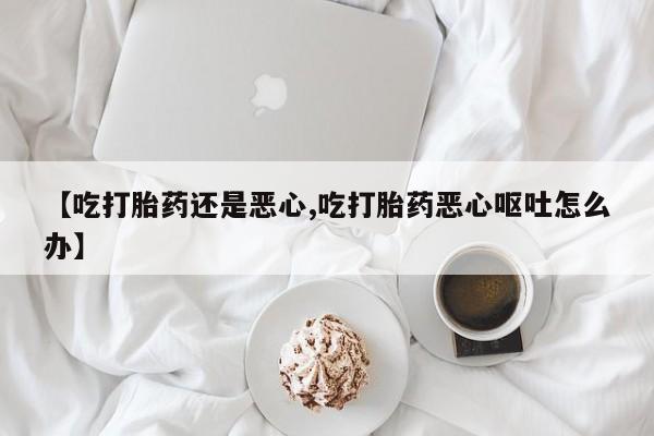 私下卖打胎药的联系方式，【吃打胎药还是恶心,吃打胎药恶心呕吐怎么办】