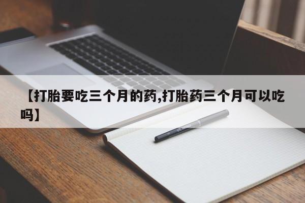私下卖打胎药的联系方式，【打胎要吃三个月的药,打胎药三个月可以吃吗】