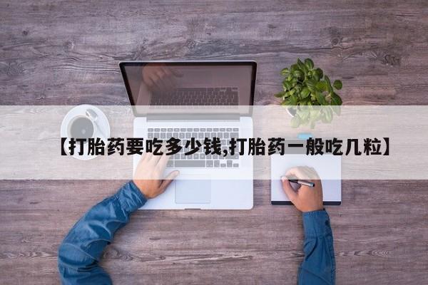 私下卖打胎药的联系方式，【打胎药要吃多少钱,打胎药一般吃几粒】