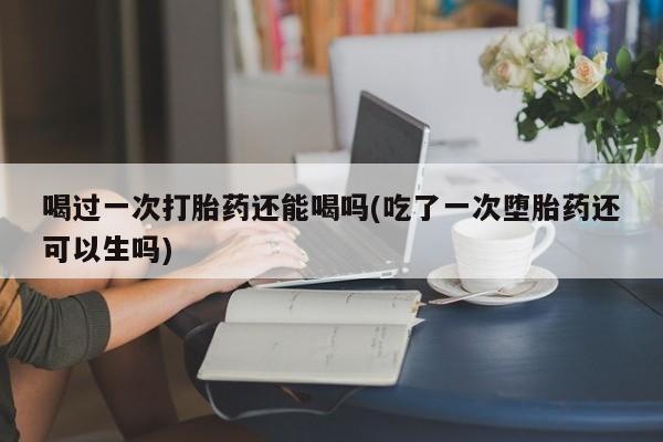 私下卖打胎药的联系方式，喝过一次打胎药还能喝吗(吃了一次堕胎药还可以生吗)