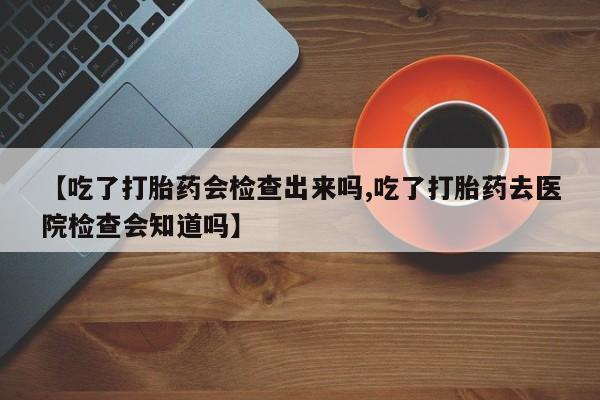 私下卖打胎药的联系方式，【吃了打胎药会检查出来吗,吃了打胎药去医院检查会知道吗】