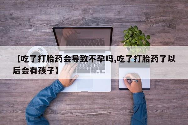私下卖打胎药的联系方式，【吃了打胎药会导致不孕吗,吃了打胎药了以后会有孩子】