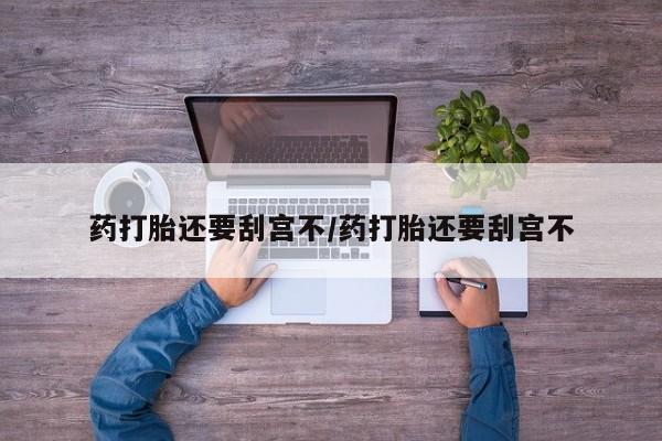 私下卖打胎药的联系方式，药打胎还要刮宫不/药打胎还要刮宫不