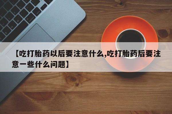 私下卖打胎药的联系方式，【吃打胎药以后要注意什么,吃打胎药后要注意一些什么问题】