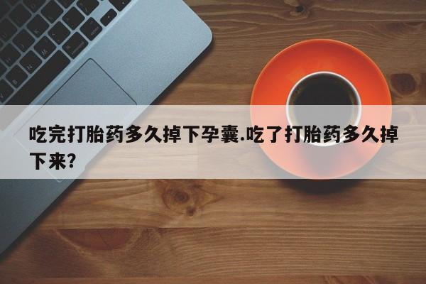 私下卖打胎药的联系方式，吃完打胎药多久掉下孕囊.吃了打胎药多久掉下来？