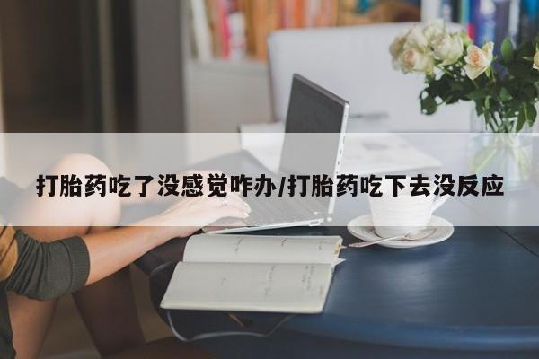 私下卖打胎药的联系方式，打胎药吃了没感觉咋办/打胎药吃下去没反应