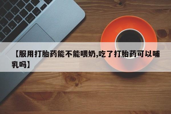 私下卖打胎药的联系方式，【服用打胎药能不能喂奶,吃了打胎药可以哺乳吗】