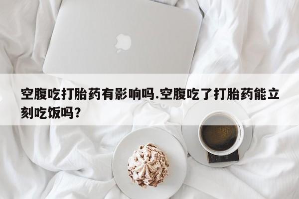 私下卖打胎药的联系方式，空腹吃打胎药有影响吗.空腹吃了打胎药能立刻吃饭吗？