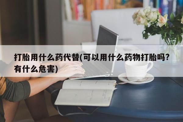 私下卖打胎药的联系方式，打胎用什么药代替(可以用什么药物打胎吗?有什么危害)