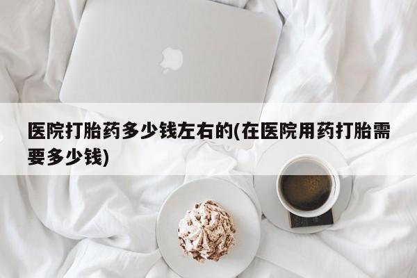 私下卖打胎药的联系方式，医院打胎药多少钱左右的(在医院用药打胎需要多少钱)