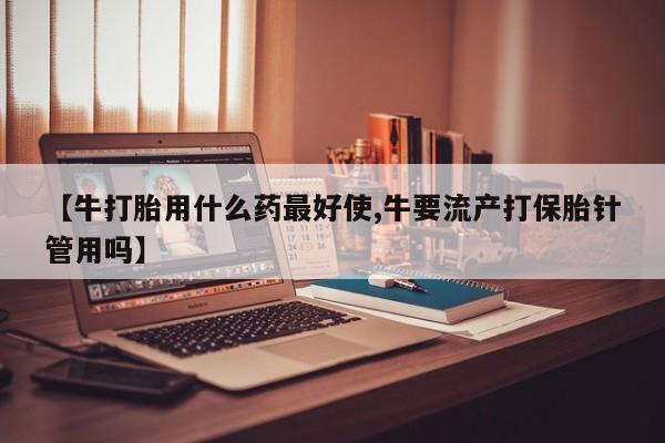 私下卖打胎药的联系方式，【牛打胎用什么药最好使,牛要流产打保胎针管用吗】