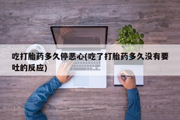 私下卖打胎药的联系方式，吃打胎药多久停恶心(吃了打胎药多久没有要吐的反应)