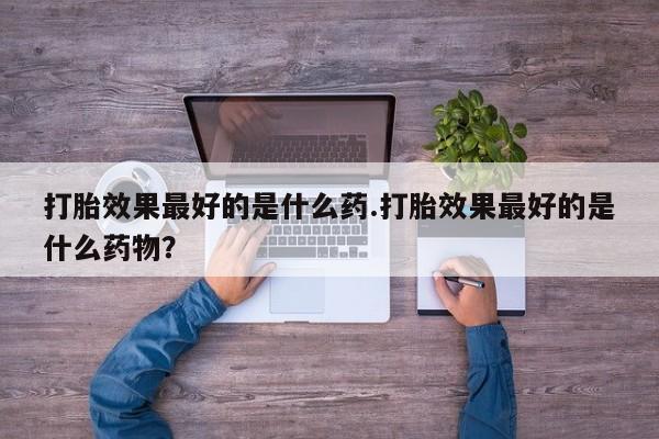 私下卖打胎药的联系方式，打胎效果最好的是什么药.打胎效果最好的是什么药物？