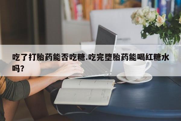 私下卖打胎药的联系方式，吃了打胎药能否吃糖.吃完堕胎药能喝红糖水吗？