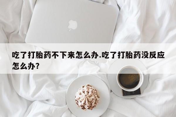 私下卖打胎药的联系方式，吃了打胎药不下来怎么办.吃了打胎药没反应怎么办？