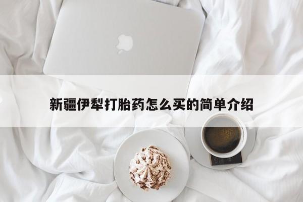 私下卖打胎药的联系方式，新疆伊犁打胎药怎么买的简单介绍