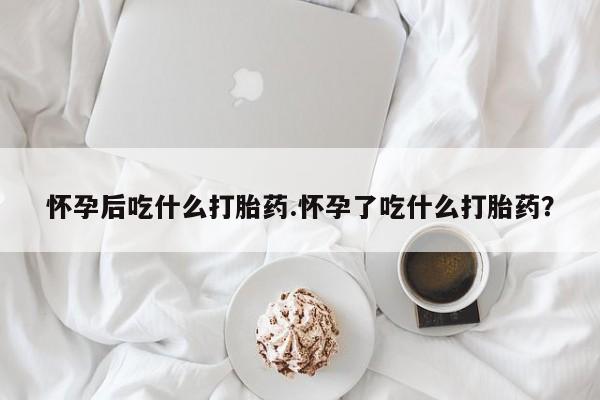 私下卖打胎药的联系方式，怀孕后吃什么打胎药.怀孕了吃什么打胎药？