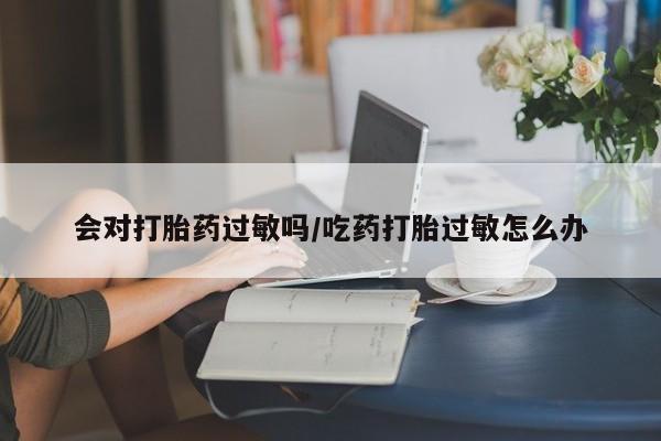 私下卖打胎药的联系方式，会对打胎药过敏吗/吃药打胎过敏怎么办