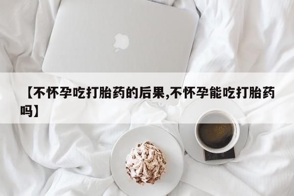 私下卖打胎药的联系方式，【不怀孕吃打胎药的后果,不怀孕能吃打胎药吗】