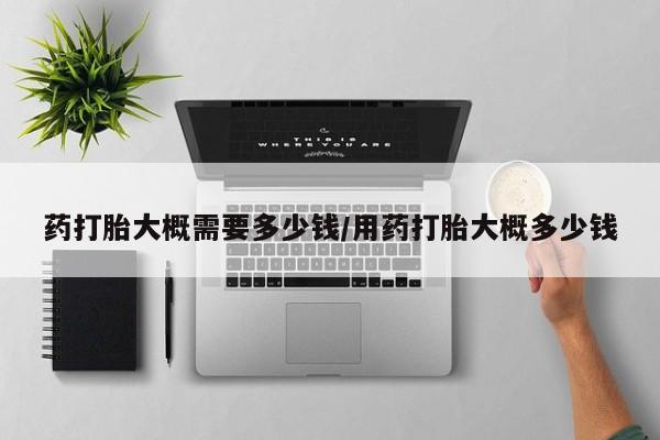 私下卖打胎药的联系方式，药打胎大概需要多少钱/用药打胎大概多少钱