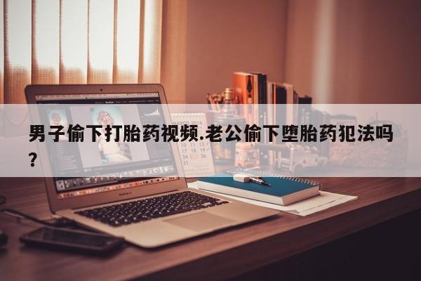 私下卖打胎药的联系方式，男子偷下打胎药视频.老公偷下堕胎药犯法吗？