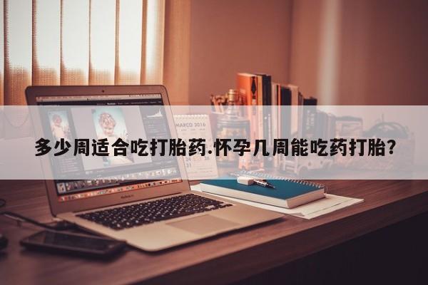 私下卖打胎药的联系方式，多少周适合吃打胎药.怀孕几周能吃药打胎？