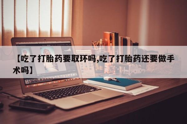 私下卖打胎药的联系方式，【吃了打胎药要取环吗,吃了打胎药还要做手术吗】