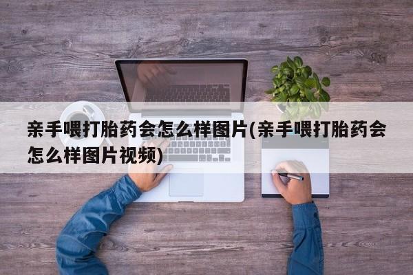私下卖打胎药的联系方式，亲手喂打胎药会怎么样图片(亲手喂打胎药会怎么样图片视频)