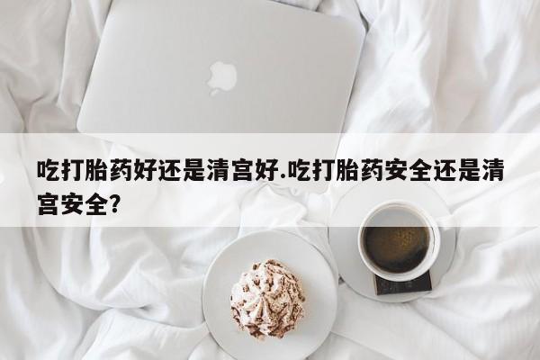 私下卖打胎药的联系方式，吃打胎药好还是清宫好.吃打胎药安全还是清宫安全？