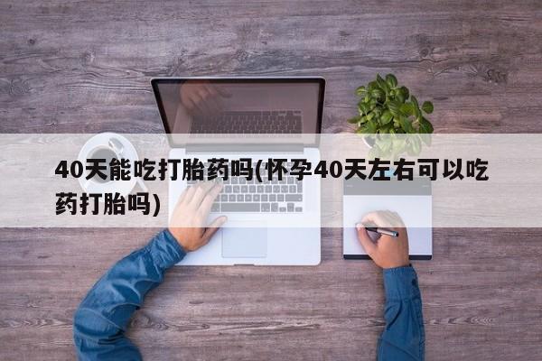 私下卖打胎药的联系方式，40天能吃打胎药吗(怀孕40天左右可以吃药打胎吗)