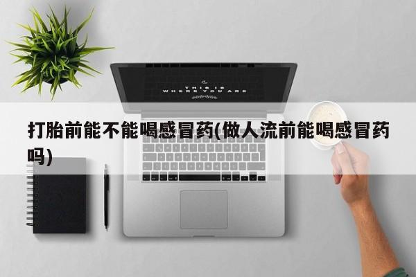 私下卖打胎药的联系方式，打胎前能不能喝感冒药(做人流前能喝感冒药吗)
