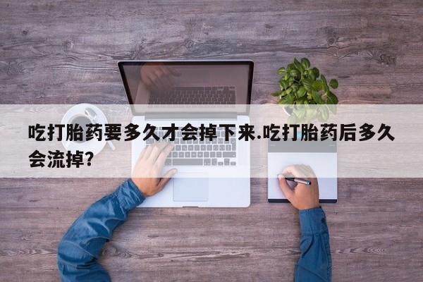 私下卖打胎药的联系方式，吃打胎药要多久才会掉下来.吃打胎药后多久会流掉？