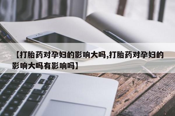 私下卖打胎药的联系方式，【打胎药对孕妇的影响大吗,打胎药对孕妇的影响大吗有影响吗】