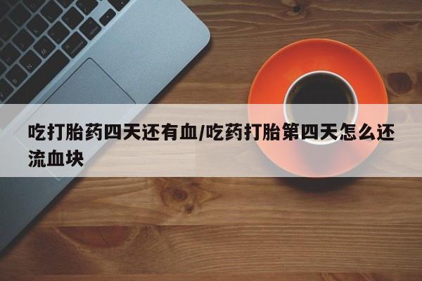 私下卖打胎药的联系方式，吃打胎药四天还有血/吃药打胎第四天怎么还流血块